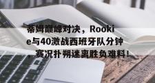 兰博电竞-蒂姆巅峰对决，Rookie与40激战西班牙队分钟，赛况扑朔迷离胜负难料！的简单介绍